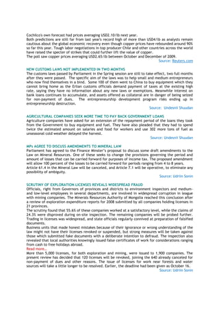 Cochilco's own forecast had prices averaging USD2.10/lb next year.
Both predictions are still far from last year's record high of more than USD4/lb as analysts remain
cautious about the global economic recovery even though copper prices have rebounded around 90%
so far this year. Tough labor negotiations in top producer Chile and other countries across the world
have raised the specter of strikes that could further lift the value of copper.
The poll saw copper prices averaging USD2.65/lb between October and December of 2009.
Source: Reuters.com
NEW CUSTOMS LAWS NOT IMPLEMENTED IN TWO MONTHS
The customs laws passed by Parliament in the Spring session are still to take effect, two full months
after they were passed. The specific aim of the laws was to help small and medium entrepreneurs
who now find themselves in a bind. Some 100 of them went to China to buy equipment which they
cannot bring home as the Erlian customs officials demand payment of taxes at the existing high
rate, saying they have no information about any new laws or exemptions. Meanwhile interest on
bank loans continues to accumulate, and assets offered as collateral are in danger of being seized
for non-payment of dues. The entrepreneurship development program risks ending up in
entrepreneurship destruction.
Source: Undesnii Shuudan
AGRICULTURAL COMPANIES SEEK MORE TIME TO PAY BACK GOVERNMENT LOANS
Agriculture companies have asked for an extension of the repayment period of the loans they took
from the Government to buy equipment and fuel. They have also pleaded that they had to spend
twice the estimated amount on salaries and food for workers and use 302 more tons of fuel as
unseasonal cold weather delayed the harvest.
Source: Undesnii Shuudan
MPs AGREE TO DISCUSS AMENDMENTS TO MINERAL LAW
Parliament has agreed to the Finance Minster‘s proposal to discuss some draft amendments to the
Law on Mineral Resources. One of these seeks to change the provisions governing the period and
amount of losses that can be carried forward for purposes of income tax. The proposed amendment
will allow 100 percent of the losses to be carried forward for periods ranging from 4 to 8 years.
Article 61.4 in the Mineral Law will be canceled, and Article 7.1 will be operative, to eliminate any
possibility of ambiguity.
Source: Udriin Sonin
SCRUTINY OF EXPLORATION LICENSES REVEALS WIDESPREAD FRAUD
Officials, right from Governors of provinces and districts to environment inspectors and medium-
and low-level employees in several departments, are involved in widespread corruption in league
with mining companies. The Minerals Resources Authority of Mongolia reached this conclusion after
a review of exploration expenditure reports for 2008 submitted by all companies holding licenses in
21 provinces.
The scrutiny found that 55.6% of these companies worked at a satisfactory level, while the claims of
24.3% were disproved during on-site inspection. The remaining companies will be probed further.
Trading in licenses was widespread, and state officials regularly connived at preparation of falsified
documents.
Business units that made honest mistakes because of their ignorance or wrong understanding of the
law might not have their licenses revoked or suspended, but strong measures will be taken against
those which submitted fake documents with a deliberate intention to defraud. The inspection also
revealed that local authorities knowingly issued false certificates of work for considerations ranging
from cash to free holidays abroad.
Read more…
More than 5,000 licenses, for both exploration and mining, were issued to 1,900 companies. The
present review has decided that 120 licenses will be revoked, joining the 640 already canceled for
non-payment of dues and other reasons. The issue of licenses for work near forests and water
sources will take a little longer to be resolved. Earlier, the deadline had been given as October 16.
Source: Udriin Sonin
 