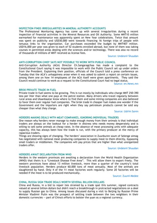 INSPECTION FINDS IRREGULARITIES IN MINERAL AUTHORITY ACCOUNTS
The Professional Monitoring Agency has come up with several irregularities during a recent
inspection of financial activities in the Mineral Resources and Oil Authority. Some MNT10 million
earmarked for maintenance was apparently spent on New Year celebrations. Twice that amount
was spent on publicity and USD30,000 went towards financing 16 foreign trips of people with
tenuous links to the organization. Car purchases exceeded the budget by MNT407 million.
USD16,000 per year was given to each of 52 students enrolled abroad, but none of them was taking
courses in permitted areas dealing with the sciences and/or technology. There was also no record
of thousands of millions of MNT received as license fees.
Source: Undesnii Shuudan
ANTI-CORRUPTION CHIEF SAYS NOT POSSIBLE TO WORK WITH PUBLIC COUNCIL
Anti-Corruption Authority (ACA) Director Ch.Sangaragchaa has made a complaint to the
Constitutional Court saying it was impossible to work with the Public Council set up under orders
from the President. Explaining their position, officials of the Council told a press conference on
Tuesday that the ACA‘s unhappiness arose when it was asked to submit a report on certain issues,
among them one on how 14 employees of the ACA itself were given apartments. They said the
Council would continue to work as a request to the Constitutional Court had no legal status.
Source: en.News.mn
BRISK PRIVATE TRADE IN FUEL
Private trade in fuel seems to be growing. This is run mostly by individuals who charge MNT 250-390
less per liter than what one pays at the petrol station. Many drivers who travel regularly between
rural areas and Ulaanbaatar know where to find them and some mining companies are also believed
to favor them over regular fuel companies. The brisk trade in cheaper fuel makes one wonder if the
Government and the importers are right when they say petroleum products cannot be sold any
cheaper than what they charge.
Source: Udriin Sonin
HERDERS MAKING DEALS WITH MEAT COMPANIES, IGNORING INDIVIDUAL TRADERS
One reason why herders never manage to make enough money from their animals is that individual
traders are always on the lookout for a herder in distress who needs money desperately and is
willing to sell some animals at cheap rates. In the absence of meat processing units with adequate
capacity, this has always been how the trade is run, with the primary producer at the mercy of
rapacious traders.
Things are showing signs of changing. The herders‘ association in Zuunburen soum of Selenge aimag
has negotiated with national meat producing companies to supply meat to them directly, bypassing
small traders or middlemen. The companies will pay prices that are higher than what unorganized
traders offer.
Source: Undesnii Shuudan
HERDERS AWAIT DECLARATION FROM WHO
Herders in the western provinces are awaiting a declaration from the World Health Organization
(WHO) that theirs is a ―Livestock Disease Free Area‖. This will allow them to export freely. The
western provinces have about 13 million livestock, more than a quarter of the country‘s total
livestock population. Herders produce 60,000 tons of meat annually. Most of the animals are
slaughtered by hand. Only 4 of the 11 meat factories work regularly. Some 20 factories will be
needed if the meat is to be produced mechanically.
Source: Zuunii Medee
CHINA, RUSSIA SIGN TRADE DEALS WORTH SEVERAL BILLION DOLLARS
China and Russia, in a bid to repair ties strained by a trade spat this summer, signed contracts
valued at several billion dollars but didn't reach a breakthrough in protracted negotiations on a deal
to supply Russian gas to China. Among issues discussed during a visit to Beijing by Russian Prime
Minister Vladimir Putin was the prospect of settling trade between the two neighbors in their
domestic currencies -- part of China's efforts to bolster the yuan as a regional currency.
 