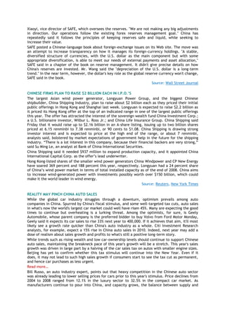 Xiaoyi, vice director of SAFE, which oversees the reserves. "We are not making any big adjustments
in direction. Our operations follow the existing forex reserves management goal." China has
repeatedly said it follows the principles of keeping reserves safe and liquid, while seeking to
increase their value.
SAFE posted a Chinese-language book about foreign-exchange issues on its Web site. The move was
an attempt to increase transparency on how it manages its foreign-currency holdings. "A stable,
diversified structure of currencies, with the U.S. dollar as the main component but with some
appropriate diversification, is able to meet our needs of external payments and asset allocation,"
SAFE said in a chapter of the book on reserve management. It didn't give precise details on how
China's reserves are invested. Mr. Wang said the "depreciation of the U.S. dollar is a long-term
trend." In the near term, however, the dollar's key role as the global reserve currency won't change,
SAFE said in the book.
Source: Wall Street Journal
CHINESE FIRMS PLAN TO RAISE $2 BILLION EACH IN I.P.O.’S
The largest Asian wind power generator, Longyuan Power Group, and the biggest Chinese
shipbuilder, China Shipping Industry, plan to raise about $2 billion each as they priced their initial
public offerings in Hong Kong and Shanghai last week. Longyuan is expected to raise $2.2 billion as
it priced its Hong Kong offer at the top of an indicated range in one of the largest public offerings
this year. The offer has attracted the interest of the sovereign wealth fund China Investment Corp.;
a U.S. billionaire investor, Wilbur L. Ross Jr.; and China Life Insurance Group. China Shipping said
Friday that it would raise up to $2.16 billion in an A-share listing, issuing up to two billion shares
priced at 6.15 renminbi to 7.38 renminbi, or 90 cents to $1.08. China Shipping is drawing strong
investor interest and is expected to price at the high end of the range, or about 7 renminbi,
analysts said, bolstered by market expectations of government help in the future for the shipping
industry. ―There is a lot interest in this company, because their financial backers are very strong,‖
said Su Ming Le, an analyst at Bank of China International Securities.
China Shipping said it needed $937 million to expand production capacity, and it appointed China
International Capital Corp. as the offer’s lead underwriter.
Hong Kong-listed shares of the smaller wind power generators China Windpower and CP New Energy
have soared 369 percent and 188 percent this year, respectively. Longyuan had a 24 percent share
of China’s wind power market in terms of total installed capacity as of the end of 2008. China aims
to increase wind-generated power with investments possibly worth over $150 billion, which could
make it the world leader in wind energy.
Source: Reuters, New York Times
REALITY MAY PINCH CHINA AUTO SALES
While the global car industry struggles through a downturn, optimism prevails among auto
companies in China. Spurred by China's fiscal stimulus, and some well-targeted tax cuts, auto sales
in what's now the world's largest car market could well have risen 45%. Many are expecting the good
times to continue but overheating is a lurking threat. Among the optimists, for sure, is Geely
Automobile, whose parent company is the preferred bidder to buy Volvo from Ford Motor Monday,
Geely said it expects its car sales to rise 33% next year to 400,000. If it achieves that aim, it'll most
likely see a growth rate quicker than China's auto industry as a whole. Citi Investment Research
analysts, for example, expect a 15% rise in China auto sales in 2010. Indeed, next year may add a
dose of realism about sales growth and profits to what's still a positive long-term story.
While trends such as rising wealth and low car-ownership levels should continue to support Chinese
auto sales, maintaining the breakneck pace of this year's growth will be a stretch. This year's sales
growth was driven in large part by a halving of the car sales tax on autos with smaller engine sizes.
Beijing has yet to confirm whether this tax stimulus will continue into the New Year. Even if it
does, it may not lead to such high sales growth if consumers start to see the tax cut as permanent,
and hence car purchases as less urgent.
Read more…
Bill Russo, an auto industry expert, points out that heavy competition in the Chinese auto sector
was already leading to lower selling prices for cars prior to this year's stimulus. Price declines from
2004 to 2008 ranged from 12.1% in the luxury sector to 32.5% in the compact car market. As
manufacturers continue to pour into China, and capacity grows, the balance between supply and
 