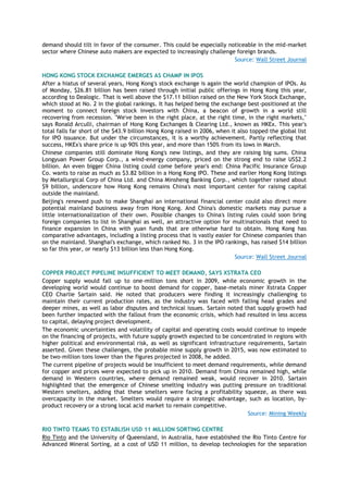 demand should tilt in favor of the consumer. This could be especially noticeable in the mid-market
sector where Chinese auto makers are expected to increasingly challenge foreign brands.
Source: Wall Street Journal
HONG KONG STOCK EXCHANGE EMERGES AS CHAMP IN IPOS
After a hiatus of several years, Hong Kong's stock exchange is again the world champion of IPOs. As
of Monday, $26.81 billion has been raised through initial public offerings in Hong Kong this year,
according to Dealogic. That is well above the $17.11 billion raised on the New York Stock Exchange,
which stood at No. 2 in the global rankings. It has helped being the exchange best-positioned at the
moment to connect foreign stock investors with China, a beacon of growth in a world still
recovering from recession. "We've been in the right place, at the right time, in the right markets,"
says Ronald Arculli, chairman of Hong Kong Exchanges & Clearing Ltd., known as HKEx. This year's
total falls far short of the $43.9 billion Hong Kong raised in 2006, when it also topped the global list
for IPO issuance. But under the circumstances, it is a worthy achievement. Partly reflecting that
success, HKEx's share price is up 90% this year, and more than 150% from its lows in March.
Chinese companies still dominate Hong Kong's new listings, and they are raising big sums. China
Longyuan Power Group Corp., a wind-energy company, priced on the strong end to raise US$2.2
billion. An even bigger China listing could come before year's end: China Pacific Insurance Group
Co. wants to raise as much as $3.82 billion in a Hong Kong IPO. These and earlier Hong Kong listings
by Metallurgical Corp of China Ltd. and China Minsheng Banking Corp., which together raised about
$9 billion, underscore how Hong Kong remains China's most important center for raising capital
outside the mainland.
Beijing's renewed push to make Shanghai an international financial center could also direct more
potential mainland business away from Hong Kong. And China's domestic markets may pursue a
little internationalization of their own. Possible changes to China's listing rules could soon bring
foreign companies to list in Shanghai as well, an attractive option for multinationals that need to
finance expansion in China with yuan funds that are otherwise hard to obtain. Hong Kong has
comparative advantages, including a listing process that is vastly easier for Chinese companies than
on the mainland. Shanghai's exchange, which ranked No. 3 in the IPO rankings, has raised $14 billion
so far this year, or nearly $13 billion less than Hong Kong.
Source: Wall Street Journal
COPPER PROJECT PIPELINE INSUFFICIENT TO MEET DEMAND, SAYS XSTRATA CEO
Copper supply would fall up to one-million tons short in 2009, while economic growth in the
developing world would continue to boost demand for copper, base-metals miner Xstrata Copper
CEO Charlie Sartain said. He noted that producers were finding it increasingly challenging to
maintain their current production rates, as the industry was faced with falling head grades and
deeper mines, as well as labor disputes and technical issues. Sartain noted that supply growth had
been further impacted with the fallout from the economic crisis, which had resulted in less access
to capital, delaying project development.
The economic uncertainties and volatility of capital and operating costs would continue to impede
on the financing of projects, with future supply growth expected to be concentrated in regions with
higher political and environmental risk, as well as significant infrastructure requirements, Sartain
asserted. Given these challenges, the probable mine supply growth in 2015, was now estimated to
be two-million tons lower than the figures projected in 2008, he added.
The current pipeline of projects would be insufficient to meet demand requirements, while demand
for copper and prices were expected to pick up in 2010. Demand from China remained high, while
demand in Western countries, where demand remained weak, would recover in 2010. Sartain
highlighted that the emergence of Chinese smelting industry was putting pressure on traditional
Western smelters, adding that these smelters were facing a profitability squeeze, as there was
overcapacity in the market. Smelters would require a strategic advantage, such as location, by-
product recovery or a strong local acid market to remain competitive.
Source: Mining Weekly
RIO TINTO TEAMS TO ESTABLISH USD 11 MILLION SORTING CENTRE
Rio Tinto and the University of Queensland, in Australia, have established the Rio Tinto Centre for
Advanced Mineral Sorting, at a cost of USD 11 million, to develop technologies for the separation
 