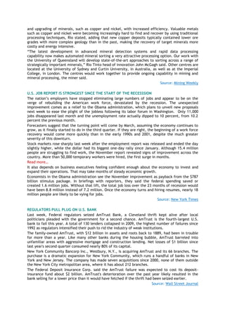 and upgrading of minerals, such as copper and nickel, with increased efficiency. Valuable metals
such as copper and nickel were becoming increasingly hard to find and recover by using traditional
processing techniques, Rio stated, adding that new copper deposits typically contained lower ore
grades with more complex geology than in the past, making the recovery of target minerals more
costly and energy intensive.
―The latest development in advanced mineral detection systems and rapid data processing
capability now makes automated mineral sorting a very attractive processing option. Our work with
the University of Queensland will develop state-of-the-art approaches to sorting across a range of
strategically important minerals,‖ Rio Tinto head of innovation John McGagh said. Other centres are
located at the University of Sydney and Curtin University, in Australia, as well as at the Imperial
College, in London. The centres would work together to provide ongoing capability in mining and
mineral processing, the miner said.
Source: Mining Weekly
U.S. JOB REPORT IS STRONGEST SINCE THE START OF THE RECESSSION
The nation’s employers have stopped eliminating large numbers of jobs and appear to be on the
verge of rebuilding the American work force, devastated by the recession. The unexpected
improvement comes as a relief to the Obama administration, which plans to unveil new proposals
next week to ease the plight of the jobless following its labor forum in Washington. Only 11,000
jobs disappeared last month and the unemployment rate actually dipped to 10 percent, from 10.2
percent the previous month.
Forecasters suggest that the turning point will come by March, assuming the economy continues to
grow, as it finally started to do in the third quarter. If they are right, the beginning of a work force
recovery would come more quickly than in the early 1990s and 2001, despite the much greater
severity of this downturn.
Stock markets rose sharply last week after the employment report was released and ended the day
slightly higher, while the dollar had its biggest one-day rally since January. Although 15.4 million
people are struggling to find work, the November report revealed signs of improvement across the
country. More than 50,000 temporary workers were hired, the first surge in months.
Read more…
It also depends on business executives feeling confident enough about the economy to invest and
expand their operations. That may take months of steady economic growth.
Economists in the Obama administration see the November improvement as payback from the $787
billion stimulus package. In briefings with reporters, they said the federal spending saved or
created 1.6 million jobs. Without that lift, the total job loss over the 23 months of recession would
have been 8.8 million instead of 7.2 million. Once the economy turns and hiring resumes, nearly 18
million people are likely to be vying for jobs.
Source: New York Times
REGULATORS PULL PLUG ON U.S. BANK
Last week, Federal regulators seized AmTrust Bank, a Cleveland thrift kept alive after local
politicians pleaded with the government for a second chance. AmTrust is the fourth-largest U.S.
bank to fail this year. A total of 130 lenders collapsed in 2009, the highest number of failures since
1992 as regulators intensified their push to rid the industry of weak institutions.
The family-owned AmTrust, with $12 billion in assets and roots back to 1889, had been in trouble
for more than a year. Like many other banks during the housing bubble, AmTrust barreled into
unfamiliar areas with aggressive mortgage and construction lending. Net losses of $1 billion since
last year's second quarter consumed nearly 80% of its capital.
New York Community Bancorp Inc., Westbury, N.Y., is acquiring AmTrust and its 66 branches. The
purchase is a dramatic expansion for New York Community, which runs a handful of banks in New
York and New Jersey. The company has made seven acquisitions since 2000, none of them outside
the New York City metropolitan area, where it has about 212 branches.
The Federal Deposit Insurance Corp. said the AmTrust failure was expected to cost its deposit-
insurance fund about $2 billion. AmTrust's deterioration over the past year likely resulted in the
bank selling for a lower price than it would have fetched if the thrift had been seized earlier.
Source: Wall Street Journal
 