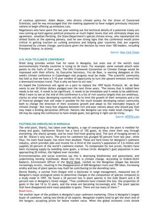 of cautious optimism. Alden Meyer, who directs climate policy for the Union of Concerned
Scientists, said he was encouraged that the meeting appeared to have nudged previously reluctant
nations to begin offering up emissions cuts.
Negotiators who have spent the last year working out the technical details of a potential treaty are
now coming up hard against political pressures at much higher levels that will ultimately shape any
agreement. Jonathan Pershing, the State Department’s special climate envoy, who represented the
United States at the opening plenary, said he saw strong signs that the conference would prove
critical in getting traction on curbing emissions and helping poor countries that are urgently
threatened by climate change, particularly given the decision by more than 100 leaders, including
President Obama, to attend.
Source: New York Times
U.N. PLEA TO CLIMATE CONFERENCE
Dried dung provides winter fuel for some in Mongolia, but even one of the world's most
environmentally friendly countries is trying to do more. For example, some nomads attach solar
panels to the roofs of their yurts. The UN's Framework Convention on Climate Change would be
impressed with their efforts. Its Executive Secretary, Yvo de Boer, is warning delegates at this
week's climate conference in Copenhagen real progress must be made. "The scientific community
has told us that we have a 5-10 year window of opportunity to turn the upward emission trend into
a downward emission trend. That is why we have to act now."
It's hoped the Conference will agree on a pact to replace the 1997 Kyoto Protocol. Mr. de Boer
wants to see 30 billion dollars pledged over the next three years. "The money that is tabled here
needs to be real, it needs to be significant, it needs to be immediate and it needs to be additional.
What I want to see at the end of this conference is a list of rich country targets that are ambitious,
clarity on what major developing countries will do to limit the growth of their emissions and a list
of financial pledges that will make it possible for the much broader developing nation community
both to change the direction of their economic growth and adapt to the inevitable impacts of
climate change." But many fear disputes between rich and poor nations about who should pay that
may make a binding declaration difficult. Nations like Mongolia can only make small changes. The
UN may be urging the conference to have simple goals, but getting it right can be tricky.
Source: NTDTV.com
PASTORALISM UNRAVELING IN MONGOLIA
The wild plant, Sharilj, has taken over Mongolia, a sign of overgrazing as the plant is inedible for
sheep and goats. Sukhtseren Sharav has a herd of 150 goats, as they chew their way through
everything, the sharilj spreads, and he must find fresh grazing land. The lack of foraging terrain is
not Mr. Sharav’s only worry. The price for cashmere has plunged 50 percent from last year, while
flour, his main food staple, has more than doubled. These are hard times for Mongolia’s cashmere
industry, which provides jobs and income for a third of the country’s population of 2.6 million and
supplies 20 percent of the world’s cashmere market. To compensate for low prices, herders have
been increasing supply by breeding more goats, a vicious circle. Mongolia’s goat population is now
approaching 20 million, the highest ever recorded.
Environmentalists and social scientists say this is destroying biodiversity and pastureland, and
undermining herding livelihoods. Mixed into this is climate change. According to Erdene-Ochir
Badarch, Environment Officer of the World Bank, rainfall on the Mongolian steppe has become
increasingly erratic, resulting in the disappearance of 600 Mongolian rivers and 700 lakes. Increasing
aridity and loss of plant species may itself be contributing to the dwindling rains.
Dennis Sheehy, a rancher from Oregon with a doctorate in range management, measured two of
Mongolia’s major ecological zones to determine changes in the composition of species compared to
a study made in 1997. He found a 34 percent loss in plant species in the Gobi Desert and a 30
percent loss in Mongolia’s forest steppe. ―Two conditions have created this loss: the proportion of
goats in the last 10 to 12 years, and the areas are becoming increasingly arid. The plant species
that have disappeared were most palatable to goats. There are too many of them.‖
Read more…
Yet another layer of the problem is Mongolia’s poor cashmere marketing. China is Mongolia’s largest
buyer of cashmere, taking two-thirds of all exports. Mongolian traders tend to get the short end of
the bargain, accepting prices far below market value. When the global economic crisis shrank
 