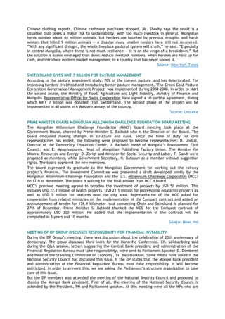 Chinese clothing exports, Chinese cashmere purchases stopped. Mr. Sheehy says the result is a
situation that poses a major risk to sustainability, with too much livestock in general. Mongolian
herds number about 44 million animals, but herders are haunted by previous droughts and harsh
winters that killed 9 million animals — a disaster many smaller herders have still not recovered.
―With any significant drought, the whole livestock pastoral system will crash,‖ he said. ―Especially
in central Mongolia, where there is not much resilience — it is on the verge of a breakdown.‖ But
the solution is easier envisaged than done: reduce livestock numbers, when herders are hard up for
cash, and introduce modern market management to a country that has never known it.
Source: New York Times
SWITZERLAND GIVES MNT 7 BILLION FOR PASTURE MANAGEMENT
According to the pasture assessment study, 70% of the current pasture land has deteriorated. For
improving herders' livelihood and introducing better pasture management, "The Green Gold Pasture
Eco-system Governance/Management Project" was implemented during 2004-2008. In order to start
the second phase, the Ministry of Food, Agriculture and Light Industry, Ministry of Finance and
Mongolia Representative Office for Swiss Cooperation have signed a tri-partite agreement, during
which MNT 7 billion was donated from Switzerland. The second phase of the project will be
implemented in 40 soums in 6 Western aimags of the country.
Source: Unuudur
PRIME MINISTER CHAIRS MONGOLIAN MILLENNIUM CHALLENGE FOUNDATION BOARD MEETING
The Mongolian Millennium Challenge Foundation (MMCF) board meeting took place at the
Government House, chaired by Prime Minister S. Batbold who is the Director of the Board. The
board discussed making changes in structure and rules. Since the time of duty for civil
representatives has ended, the following were proposed to become representatives: D. Undral,
Director of the Democracy Education Center, J. Batbold, Head of Mongolia’s Environment Civil
Council, and E. Myagmarpurev, Head of Mongolian Publishing Factory Union. The Minister for
Mineral Resources and Energy, D. Zorigt and Minister for Social Security and Labor, T. Gandi were
proposed as members, while Government Secretary, N. Batsuuri as a member without suggestion
rights. The board approved the new members.
The board expressed its gratitude to the Mongolian Government for working out the railway
project’s finances. The Investment Committee was presented a draft developed jointly by the
Mongolian Millennium Challenge Foundation and the U.S. Millennium Challenge Corporation (MCC)
on 17th of November. The board is waiting for the final answer from MCC’s Board.
MCC’s previous meeting agreed to broaden the investment of projects by USD 50 million. This
includes USD 22.1 million of health projects, USD 22.1 million for professional education projects as
well as USD 5 million for pastures near the city area. Representative of the MCC asked for
cooperation from related ministries on the implementation of the Compact contract and added an
announcement of tender for 176.4 kilometer road connecting Choir and Sainshand is planned for
27th of December. Prime Minister S. Batbold thanked the MCC for the Compact contract of
approximately USD 300 million. He added that the implementation of the contract will be
completed in 3 years and 10 months.
Source: News.mn
MEETING OF DP GROUP DISCUSSES RESPONSIBILITY FOR FINANCIAL INSTABILITY
During the DP Group’s meeting, there was discussion about the celebration of 20th anniversary of
democracy. The group discussed their work for the Honorific Conference. Ch. Saikhanbileg said
during the Q&A session, letters suggesting the Central Bank president and administration of the
Financial Regulation Bureau must take responsibility, were sent to Parliament Speaker D. Demberel
and Head of the Standing Committee on Economy, Ts. Bayarsaikhan. Some media have asked if the
National Security Council has discussed this issue. If the DP states that the Mongol Bank president
and administration of the Financial Regulation Bureau must take responsibility, it will become
politicized. In order to prevent this, we are asking the Parliament’s structure organization to take
care of this issue.
But the DP members also attended the meeting of the National Security Council and proposed to
dismiss the Mongol Bank president. First of all, the meeting of the National Security Council is
attended by the President, PM and Parliament speaker. At this meeting were all the MPs who are
 