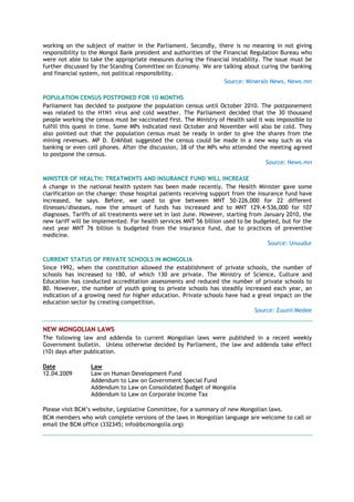 working on the subject of matter in the Parliament. Secondly, there is no meaning in not giving
responsibility to the Mongol Bank president and authorities of the Financial Regulation Bureau who
were not able to take the appropriate measures during the financial instability. The issue must be
further discussed by the Standing Committee on Economy. We are talking about curing the banking
and financial system, not political responsibility.
Source: Minerals News, News.mn
POPULATION CENSUS POSTPONED FOR 10 MONTHS
Parliament has decided to postpone the population census until October 2010. The postponement
was related to the H1N1 virus and cold weather. The Parliament decided that the 30 thousand
people working the census must be vaccinated first. The Ministry of Health said it was impossible to
fulfill this quest in time. Some MPs indicated next October and November will also be cold. They
also pointed out that the population census must be ready in order to give the shares from the
mining revenues. MP D. Enkhbat suggested the census could be made in a new way such as via
banking or even cell phones. After the discussion, 38 of the MPs who attended the meeting agreed
to postpone the census.
Source: News.mn
MINISTER OF HEALTH: TREATMENTS AND INSURANCE FUND WILL INCREASE
A change in the national health system has been made recently. The Health Minister gave some
clarification on the change: those hospital patients receiving support from the insurance fund have
increased, he says. Before, we used to give between MNT 50-226,000 for 22 different
illnesses/diseases, now the amount of funds has increased and to MNT 129.4-536,000 for 107
diagnoses. Tariffs of all treatments were set in last June. However, starting from January 2010, the
new tariff will be implemented. For health services MNT 56 billion used to be budgeted, but for the
next year MNT 76 billion is budgeted from the insurance fund, due to practices of preventive
medicine.
Source: Unuudur
CURRENT STATUS OF PRIVATE SCHOOLS IN MONGOLIA
Since 1992, when the constitution allowed the establishment of private schools, the number of
schools has increased to 180, of which 130 are private. The Ministry of Science, Culture and
Education has conducted accreditation assessments and reduced the number of private schools to
80. However, the number of youth going to private schools has steadily increased each year, an
indication of a growing need for higher education. Private schools have had a great impact on the
education sector by creating competition.
Source: Zuunii Medee
NEW MONGOLIAN LAWS
The following law and addenda to current Mongolian laws were published in a recent weekly
Government bulletin. Unless otherwise decided by Parliament, the law and addenda take effect
(10) days after publication.
Date Law
12.04.2009 Law on Human Development Fund
Addendum to Law on Government Special Fund
Addendum to Law on Consolidated Budget of Mongolia
Addendum to Law on Corporate Income Tax
Please visit BCM’s website, Legislative Committee, for a summary of new Mongolian laws.
BCM members who wish complete versions of the laws in Mongolian language are welcome to call or
email the BCM office (332345; info@bcmongolia.org)
 