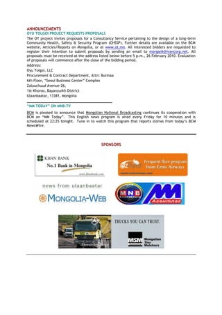 ANNOUNCEMENTS
OYU TOLGOI PROJECT REQUESTS PROPOSALS
The OT project invites proposals for a Consultancy Service pertaining to the design of a long-term
Community Health, Safety & Security Program (CHSSP). Further details are available on the BCM
website, Articles/Reports on Mongolia, or at www.ot.mn. All interested bidders are requested to
register their intention to submit proposals by sending an email to morgank@ivancorp.net. All
proposals must be received at the address listed below before 5 p.m., 26 February 2010. Evaluation
of proposals will commence after the close of the bidding period.
Address:
Oyu Tolgoi, LLC
Procurement & Contract Department, Attn: Burmaa
6th Floor, ―Seoul Business Center‖ Complex
Zaluuchuud Avenue-26,
1st Khoroo, Bayanzurkh District
Ulaanbaatar, 13381, Mongolia
_______________________________________
“MM TODAY” ON MNB-TV
BCM is pleased to announce that Mongolian National Broadcasting continues its cooperation with
BCM on ―MM Today‖. This English news program is aired every Friday for 10 minutes and is
scheduled at 22:25 tonight. Tune in to watch this program that reports stories from today’s BCM
NewsWire.
SPONSORS
 