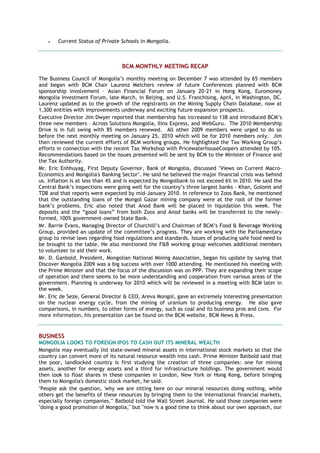  Current Status of Private Schools in Mongolia.
BCM MONTHLY MEETING RECAP
The Business Council of Mongolia’s monthly meeting on December 7 was attended by 65 members
and began with BCM Chair Laurenz Melchers review of future Conferences planned with BCM
sponsorship involvement – Asian Financial Forum on January 20-21 in Hong Kong, Euromoney
Mongolia Investment Forum, late March, in Beijing, and U.S. Franchising, April, in Washington, DC.
Laurenz updated as to the growth of the registrants on the Mining Supply Chain Database, now at
1,300 entities with improvements underway and exciting future expansion prospects.
Executive Director Jim Dwyer reported that membership has increased to 138 and introduced BCM’s
three new members – Across Solutions Mongolia, Ilinx Express, and WebGuru. The 2010 Membership
Drive is in full swing with 85 members renewed. All other 2009 members were urged to do so
before the next monthly meeting on January 25, 2010 which will be for 2010 members only. Jim
then reviewed the current efforts of BCM working groups. He highlighted the Tax Working Group’s
efforts in connection with the recent Tax Workshop with PricewaterhouseCoopers attended by 105.
Recommendations based on the issues presented will be sent by BCM to the Minister of Finance and
the Tax Authority.
Mr. Eric Enhhuyag, First Deputy Governor, Bank of Mongolia, discussed "Views on Current Macro-
Economics and Mongolia's Banking Sector". He said he believed the major financial crisis was behind
us. Inflation is at less than 4% and is expected by Mongolbank to not exceed 6% in 2010. He said the
Central Bank’s inspections were going well for the country’s three largest banks – Khan, Golomt and
TDB and that reports were expected by mid-January 2010. In reference to Zoos Bank, he mentioned
that the outstanding loans of the Mongol Gazar mining company were at the root of the former
bank’s problems. Eric also noted that Anod Bank will be placed in liquidation this week. The
deposits and the ―good loans‖ from both Zoos and Anod banks will be transferred to the newly-
formed, 100% government–owned State Bank.
Mr. Barrie Evans, Managing Director of Churchill’s and Chairman of BCM’s Food & Beverage Working
Group, provided an update of the committee’s progress. They are working with the Parliamentary
group to revise laws regarding food regulations and standards. Issues of producing safe food need to
be brought to the table. He also mentioned the F&B working group welcomes additional members
to volunteer to aid their work.
Mr. D. Ganbold, President, Mongolian National Mining Association, began his update by saying that
Discover Mongolia 2009 was a big success with over 1000 attending. He mentioned his meeting with
the Prime Minister and that the focus of the discussion was on PPP. They are expanding their scope
of operation and there seems to be more understanding and cooperation from various areas of the
government. Planning is underway for 2010 which will be reviewed in a meeting with BCM later in
the week.
Mr. Eric de Seze, General Director & CEO, Areva Mongol, gave an extremely interesting presentation
on the nuclear energy cycle, from the mining of uranium to producing energy. He also gave
comparisons, in numbers, to other forms of energy, such as coal and its business pros and cons. For
more information, his presentation can be found on the BCM website, BCM News & Press.
BUSINESS
MONGOLIA LOOKS TO FOREIGN IPOS TO CASH OUT ITS MINERAL WEALTH
Mongolia may eventually list state-owned mineral assets in international stock markets so that the
country can convert more of its natural resource wealth into cash. Prime Minister Batbold said that
the poor, landlocked country is first studying the creation of three companies: one for mining
assets, another for energy assets and a third for infrastructure holdings. The government would
then look to float shares in these companies in London, New York or Hong Kong, before bringing
them to Mongolia's domestic stock market, he said.
"People ask the question, 'why we are sitting here on our mineral resources doing nothing, while
others get the benefits of these resources by bringing them to the international financial markets,
especially foreign companies,'" Batbold told the Wall Street Journal. He said those companies were
"doing a good promotion of Mongolia," but "now is a good time to think about our own approach, our
 