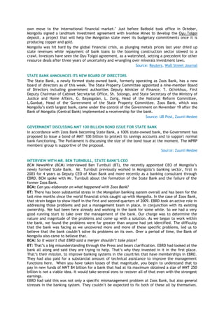 own move to the international financial market." Just before Batbold took office in October,
Mongolia signed a landmark investment agreement with Ivanhoe Mines to develop the Oyu Tolgoi
deposit, a project that will help the Mongolian state meet its budgetary commitments once it is
producing copper and gold.
Mongolia was hit hard by the global financial crisis, as plunging metals prices last year dried up
state revenues while repayment of bank loans to the booming construction sector slowed to a
crawl. Investors have seen the Oyu Tolgoi agreement, as a watershed, setting a precedent for other
resource deals after three years of uncertainty and wrangling over minerals investment laws.
Source: Reuters, Wall Street Journal
STATE BANK ANNOUNCES ITS NEW BOARD OF DIRECTORS
The State Bank, a newly formed state-owned bank, formerly operating as Zoos Bank, has a new
board of directors as of this week. The State Property Committee appointed a nine-member Board
of Directors including government authorities Deputy Minister of Finance, T. Ochirkhuu, First
Deputy Chairman of Cabinet Secretariat Office, Sh. Solongo, and State Secretary of the Ministry of
Justice and Home Affairs, G. Bayasgalan, L. Zorig, Head of the National Reform Committee,
L.Ganbat, Head of the Government of the State Property Committee. Zoos Bank, which was
Mongolia’s sixth largest bank, came under the control of the Government on November 19 after the
Bank of Mongolia (Central Bank) implemented a receivership for the bank.
Source: UB Post, Zuunii Medee
GOVERNMENT DISCUSSING MNT 100 BILLION BOND ISSUE FOR STATE BANK
In accordance with Zoos Bank becoming State Bank, a 100% state-owned bank, the Government has
proposed to issue a bond of MNT 100 billion to protect its savings accounts and to support normal
bank functioning. The Parliament is discussing the size of the bond issue at the moment. The MPRP
members' group is supportive of the proposal.
Source: Zuunii Medee
INTERVIEW WITH MR. BEN TURNBULL, STATE BANK’S CEO
BCM NewsWire (BCM) interviewed Ben Turnbull (BT), the recently appointed CEO of Mongolia’s
newly formed State Bank. Mr. Turnbull previously worked in Mongolia’s banking sector, first in
2003 for 4 years as Deputy CEO of Khan Bank and more recently as a banking consultant through
EBRD. BCM spoke with Mr. Turnbull about the formation of the State Bank and the failure of the
former Zoos Bank.
BCM: Can you elaborate on what happened with Zoos Bank?
BT: There has been substantial stress in the Mongolian banking system overall and has been for the
last nine months since the world financial crisis caught up with Mongolia. In the case of Zoos Bank,
that strain began to show itself in the first and second quarters of 2009. EBRD took an active role in
addressing those problems and put a management team in place, in conjunction with its existing
ownership. We had been here already and working in the bank for some while. So we had a very
good running start to take over the management of the bank. Our charge was to determine the
nature and magnitude of the problems and come up with a solution. As we began to work within
the bank, we found the problems were far greater than anyone had yet identified. The difficulty
that the bank was facing as we uncovered more and more of these specific problems, led us to
believe that the bank couldn’t solve its problems on its own. Over a period of time, the Bank of
Mongolia also came to believe that.
BCM: So it wasn’t that EBRD said a merger shouldn’t take place?
BT: That’s a big misunderstanding through the Press and bears clarification. EBRD had looked at the
bank all along and said they are trying to help. That’s why they invested in it in the first place.
That’s their mission, to improve banking systems in the countries that have memberships in EBRD.
They had also paid for a substantial amount of technical assistance to improve the management
functions here. When you have taken losses of that magnitude, you begin to understand that to
pay in new funds of MNT 84 billion for a bank that had at its maximum obtained a size of MNT 250
billion is not a viable idea. It would take several eons to recover all of that even with the strongest
earnings.
EBRD had said this was not only a specific mismanagement problem at Zoos Bank, but also general
stresses in the banking system. They couldn’t be expected to fix both of these all by themselves.
 