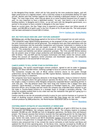to the Mongolia-China border, which will be fully paved by the time production begins, and will
begin construction of a regional airport, with a concrete runway to accommodate Boeing 737-sized
aircraft. Macken said that Ivanhoe supports the idea of building a dedicated smelter to serve Oyu
Tolgoi. "For most large mines, when they go above six or seven hundred thousand tons of copper a
year, it's very important to have a dedicated smelter," he said. "And there's a lot of interest in
building smelters, in Mongolia and in China...so we will work with the Mongolian government, as a
partner in the project to have a smelter in Mongolia in the near future."
Based on current plans, the Oyu Tolgoi mine is expected to produce about one billion pounds of
copper, and 500,000 oz of gold a year in the first 10 years of its 35-year-plus life. The total project
cost has been estimated at around USD 4.5 billion.
Source: Ivanhoe.com, Mining Weekly
BHP, RIO TINTO REACH IRON-ORE JOINT VENTURE AGREEMENT
BHP Billiton Ltd. and Rio Tinto Group agreed on the terms of their proposed iron ore joint venture.
―The companies today signed binding agreements on the proposed JV that cover all aspects of how
the joint venture will operate and be governed. The companies have also filed submissions with the
European Commission and the Australian Competition and Consumer Commission in relation to the
proposed production joint venture and expect to submit filings in other relevant jurisdictions
shortly.‖ The production joint venture will encompass all current and future Western Australian
iron ore assets and liabilities and deliver substantial synergies. ―Rio Tinto and BHP Billiton believe
the net present value of these unique production and development synergies will be in excess of
USD 10 billion.‖ Rio and BHP said the European Commission will likely review the venture under.
Taking into account all regulatory review processes and shareholder approvals, the companies
expect completion in the second half of next year.
Source: Bloomberg
CAMECO AGREES TO SELL ENTIRE STAKE IN CENTERRA GOLD
Cameco Corp., the world’s second-largest uranium producer, agreed to sell its stake in Centerra
Gold Inc. for about USD 820 million, fulfilling a pledge to focus on uranium and nuclear energy.
The transaction includes the sale of 88.62 million Centerra shares to the public through
underwriters led by CIBC World Markets and RBC Capital Markets, Saskatoon, Saskatchewan-based
Cameco said today in a statement.
The companies have faced regulatory obstacles in the Kyrgyz Republic, home to Centerra’s Kumtor
mine, and in Mongolia where the gold producer operates the Boroo mine. The Kyrgyz government
has sought a stake in Centerra while Mongolia temporarily suspended Boroo’s operating permits in
June and July. ―The big political issues that have hung over Centerra like a plague have been
resolved,‖ David Davidson, a Toronto- based analyst at Paradigm Capital Inc., said. Cameco Chief
Executive Officer Jerry Grandey said last month the company was undecided about whether to sell
the stake in Toronto-based Centerra to a strategic buyer or through a secondary offering. ―The
thing that probably pushed them to do a deal now was the realization that gold isn’t going up in a
straight line,‖ Davidson said.
Cameco intends to use the net proceeds primarily to grow its core uranium business as it pursues its
target of doubling uranium production. London-based Rio Tinto Group was the world’s largest
uranium producer by 2008 production, the World Nuclear Association said on its Web site.
Source: Bloomberg
CENTERRA BOOSTS ESTIMATES OF GOLD RESERVES AT BOROO MINE
TSX-listed Centerra Gold expects to produce 660,000 to 680,000 ozs of gold in 2010 from its mines
in Kyrgyzstan and Mongolia, the company reported this week. The company expects to produce
between 120,000 ozs and 140,000 ozs from its Mongolian operations, the Boroo mine and Gatsuurt
project. The forecast assumes that Centerra receives the final operating permit for the heap leach
facility at Boroo, and that it starts processing oxide ore from Gatsuurt in the second half of the
year. Earlier this week, Centerra and 48.5% shareholder Cameco announced that Cameco will sell
all its shares in the gold-miner in a bought-deal offering. The sale has been anticipated for a while.
Centerra also announced that it has revised the reserve estimates at both Kumtor and Boroo and
updated the life-of-mine operating plans. At the Boroo mine, reserves increased by 25,000 ozs of
contained gold before accounting for processing of approximately 188,000 ozs of gold up to October
 