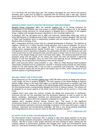 31 in the Boroo mill and heap leach pad. The company calculated the new reserve and resource
estimates with a gold price of $825/oz, compared with the $675/oz used a year ago. Centerra
shares slid 8% on Tuesday, to C$11.59 each. The stock was halted shortly afterwards for the Cameco
announcement.
Source: Mining Weekly
MONGOLIA ENERGY SELECTS LEIGHTON FOR KHUSHUUT MINE DEVELOPMENT
Mongolia Energy Corporation (MEC) has selected Leighton LLC as its mining contractor for
development of the Khushuut coal mine project in western Mongolia. Leighton LLC is the leading
international mining contractor for mining projects in Mongolia and is a member of the Leighton
Group. Leighton Asia manages the group’s operations in Asia, including Leighton LLC.
At Khushuut, MEC has 149 million tons of JORC coal resources, substantially coking coal, which is
within 600 hectares of 330,000 hectares of MEC concession areas in western Mongolia. MEC has built
a 310km road foundation which is substantially complete and can transport coking coal from the
Khushuut Mine to Xinjiang, China.
MEC’s independent technical review calls for a phased development of Khushuut. The selection of
Leighton, initially for a 3 million ton/year mining operation, and in case of expansion, for up to 8
million tons over time provides the support for MEC’s commencement of mining operations.
Leighton Asia’s managing director Hamish Tyrwhitt says, ―I am excited that Leighton Asia now has
two significant mines in operation in Mongolia. Our partnership with MEC on the Khushuut coal mine
is the second mine we have started this year and will involve a similar level of work to our existing
contract at the Ukhaak Hudag coal mine in the South Gobi region. The extensive potential for mine
expansion along with the quality of the coking coal means the mine will become a significant
exporter of coal from Mongolia. Once we move from mine planning and pit development to full
scale mining, the full potential of the Khushuut mine will be realized.‖
MEC’s chief executive officer James Schaeffer Jr. says, ―With our 310km Khushuut Road foundation
substantially completed and our prospective customer in Xinjiang having received our bulk product
sample for full scale testing, MEC is well on track to commence coal production. ―Our Khushuut
brand of premium coking coal will be sold to the western part of China, where coking coal of such
premium quality is in growing demand.‖
Source: Mongolia-energy.com
NEW RAIL FREIGHT LINE IN SOUTH GOBI
Energy Resources LLC has awarded Leighton Asia a USD 338 million contract to design and construct
a new freight rail line in southern Mongolia. The main purpose of the Ukhaa Khudag to Gashuun
Sukhait freight railway in the South Gobi region is to provide infrastructure to transport coal from
Mongolia to China. The railway will begin at the Ukhaa Khudag (UHG) Coal Mine and travel 225km to
the international border crossing between Mongolia and China at Gashuun Sukhait. The railway will
be designed for an annual capacity of 28 million tons of coal which will be carried in 1.8 km long
trains.
Leighton Asia’s work under the contract includes the design and construction of earthworks,
structures and the rail line associated with the permanent alignment as well as works for the
depots, workshops, maintenance facilities and administration buildings. Construction work is
expected to begin in March 2010 with completion scheduled for mid-2011.
Leighton Asia’s managing director Hamish Tyrwhitt says, ―The award of this significant
infrastructure project is a result of our commitment to the Mongolian market and our ability to
bring international experience and local knowledge to projects of this type which pose a range of
technical, community and environmental challenges. We have a very strong working relationship
with Energy Resources who are also our client for the UHG Coal Mine contract.‖
Source: Leightonasia.com
IFC WANTS TO GET IN EARLY ON EXPLORATION PROJECTS
The International Finance Corporation (IFC) is looking to take more equity positions in the early
stages of mining companies and projects, officials said at a mining investment seminar this week in
Toronto. ―We like to come in after project discovery and start working on issues, making sure the
company adheres to performance standards and manages their social and environmental issues
early on,‖ said Senior Investment Officer, Louis Vos. ―The IFC generally comes in with investments
 