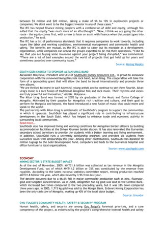 between $5 million and $20 million, taking a stake of 5% to 10% in exploration projects or
companies. We don't want to be the biggest investor in any of these cases.‖
The IFC has helped finance mining projects with a combination of debt and equity, although Vos
added that the equity ―was much more of an afterthought‖. ―Now, I think we are going the other
route – the equity comes first, with a view to later on assist with finance when the project goes into
production,‖ he said.
The IFC has a list of performance standards that it requires companies to work towards, including
issues like labor and working conditions, environmental management and community health and
safety. The benefits are mutual, as the IFC is able to carry out its mandate as a development
organization, while companies can access the group's expertise to de-risk their operations. ―I like to
say that you are buying some insurance against your project being disrupted,‖ Vos commented.
―There are a lot of bad examples around the world of projects that get held up for years and
sometimes cancelled over community issues.‖
Source: Mining Weekly
SOUTH GOBI ENERGY TO SPONSOR ALTAN URAG BAND
Alexander Molyneux, President and CEO of SouthGobi Energy Resources Ltd., is proud to announce
cooperation with the renowned Mongolian folk rock band, Altan Urag. The cooperation will take the
form of a sponsorship grant that will allow the band to travel internationally and promote three
new albums.
"We are thrilled to invest in such talented, young artists and to continue to see them flourish. Altan
Urag's music is a rare fusion of traditional Mongolian folk and rock music. Their rhythms and vocals
are truly powerful and innovative," said Mr. Molyneux.
The Altan Urag Band was formed in 2002 by six graduates of the Music and Dance College of
Mongolia. Motivated by their passion for Mongolia's rich tradition and culture, and their goal to
perform for Mongolia and beyond, the band introduced a new fusion of music that could move and
speak to the world.
The partnership with Altan Urag is emblematic of SouthGobi's program to support the communities
in which it operates. SouthGobi has played a significant role in contributing to infrastructure
development in the South Gobi, which has helped to enhance trade and economic activity in
surrounding local communities.
Read more…
SouthGobi also has improved living and working conditions for Mongolian border officers by building
accommodation facilities at the Shivee Khureen border station. It has also renovated the Gurvantes
secondary school dormitory to provide the students with a better learning and living environment.
In addition, SouthGobi runs a university scholarship program, and provided six students from
Gurvantes soum with scholarships this year. Among other contributions, SouthGobi has donated 10
million tugrugs to the Gobi Development Fund, computers and beds to the Gurvantes hospital and
office furniture to local organizations.
Source: www.southgobi.com
ECONOMY
MINING SECTOR’S STATE BUDGET IMPACT
As of the end of November, 2009, MNT31.6 billion was collected as tax revenue in the Mongolia
Development Fund, out of which MNT11.2 billion or 35% was constituted by the revenue from
royalties. According to the latest national statistics committee report, mining production reached
MNT31.8 billion this year, which decreased by 3.9% from last year.
The decline occurred due to a 66.6% fall in major commodity production such as zinc, fluorspar,
gold and tungsten concentration. As of 2008, altogether 564 kg gold was sold to the Central Bank,
which increased two times compared to the two preceding years, but it was 33% down compared
three years ago. In 2005, 1,715 kg gold was sold to the Mongol Bank. Erdenet Mining Corporation has
been the only cash cow of Mongolia, making up 40% of the total state budget.
Source: Unuudur
OYU TOLGOI’S COMMUNITY HEALTH, SAFETY & SECURITY PROGRAM
Human health, safety, and security are among Oyu Tolgoi’s foremost priorities, and a core
competency of the project, as evidenced by the project’s comprehensive internal health and safety
 