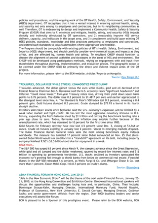 policies and procedures, and the ongoing work of the OT Health, Safety, Environment, and Security
(HSES) department. OT recognizes that it has a vested interest in ensuring optimal health, safety,
and security not only among its employees and contractors, but in its neighboring communities as
well Therefore, OT is endeavoring to design and implement a Community Health, Safety & Security
Program (CHSSP) that aims to 1) minimize and mitigate, health, safety, and security (HSS) impacts
directly and indirectly stimulated by OT operations, and 2) measurably improve HSS service
delivery, capacity, and indicators in the target area, and 3) complement and build upon existing OT
HSES policies, standards, knowledge and best practices pertaining to employees and contractors,
and extend such standards to local stakeholders where appropriate and feasible.
The Program should be compatible with existing policies of OT’s Health, Safety, Environment, and
Security (HSES) department, and should carefully consider environmental issues and impacts as they
affect, and are affected by, human health and safety. Te resultant CHSSP should function to
deepen the alignment of project activities and strategies in the areas of HSS and environment. The
CHSSP will be developed using participatory methods, relying on engagement with and input from
stakeholders throughout planning, implementation, and evaluation phases. The geographic scope to
be covered under the CHSSP shall be primarily the direct and indirect impact areas of the OT
project.
For more information, please refer to the BCM website, Articles/Reports on Mongolia.
Source: Oyu Tolgoi LLC
TREASURIES, DOLLAR RISE WHILE STOCKS, COMMODITIES PRICES SLUMP
Treasuries advanced, the dollar gained versus the euro while stocks, gold and oil declined after
Federal Reserve Chairman Ben S. Bernanke said the U.S. economy faces ―significant headwinds‖ and
inflation ―could move lower.‖ Two-year Treasury notes rose, driving their yield down seven basis
points to 0.76 percent. The dollar rose 0.3 percent to $1.4817 per euro and earlier appreciated to
the strongest level since Nov. 4. The Standard & Poor’s 500 Index lost 0.3 percent, reversing a 0.4
percent gain. Gold futures slumped 0.5 percent. Crude slumped to $73.93 a barrel in its fourth
straight decline.
Investors sold riskier assets after Bernanke said the U.S. economy’s expansion will be limited by a
weak labor market and tight credit. He has led the most aggressive monetary stimulus in U.S.
history, expanding the Fed’s balance sheet by $1 trillion and cutting the benchmark lending rate a
year ago close to zero. Today, Bernanke said inflation may subside further because of the
unemployment rate, which has increased to 10 percent for the first time since 1983.
Gold futures for February delivery have now lost 4.5 percent since Dec. 3, closing at $1,164 an
ounce. Crude oil futures expiring in January lost 2 percent. Stocks in emerging markets dropped.
The Dubai Financial Market General Index sank the most among benchmark equity indexes
worldwide. The measure has tumbled 17 percent since Dubai announced on Nov. 25 that state-
owned Dubai World would ask creditors for a ―standstill‖ agreement on its debt, including property
company Nakheel PJSC’s $3.5 billion bond due for repayment in a week.
Read more…
The S&P 500 has surged 63 percent since March 9, the steepest advance since the Great Depression,
while gold and oil jumped and the dollar weakened, spurred by record-low interest rates and $12
trillion in spending by governments worldwide. U.S. stocks declined as investors speculated the
economy isn’t growing fast enough to shield banks from losses on commercial real estate. Financial
shares in the S&P 500 retreated 1.6 percent, as Wells Fargo & Co. and JPMorgan Chase & Co. lost
more than 1 percent. Exxon Mobil Corp. fell 0.7 percent on crude’s slump.
Source: Bloomberg
ASIAN FINANCIAL FORUM IN HONG KONG, JAN 20-21
―Asia in the New Economic Order‖ will be the theme of the next Asian Financial Forum, January 20-
21, 2010, at the Hong Kong Convention and Exhibition Centre. Renowned international speakers will
discuss the opportunities and challenges facing Asia and, in particular, China. They include:
Dominique Strauss-Kahn, Managing Director, International Monetary Fund; Nouriel Roubini,
Professor of Economics, New York University; E. Gerald Corrigan, Managing Director, Goldman
Sachs; and senior government officials from the region. Over 1000 business leaders and senior
executives will attend the Forum.
BCM is pleased to be a Sponsor of this prestigious event. Please refer to the BCM website, BCM
 