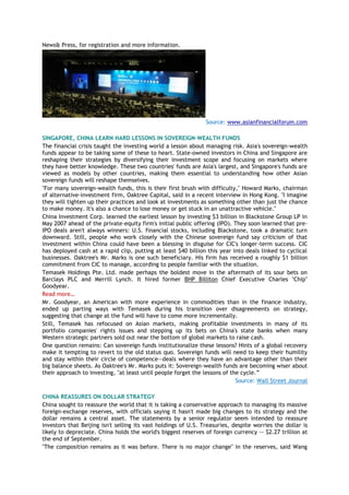 News& Press, for registration and more information.
Source: www.asianfinancialforum.com
SINGAPORE, CHINA LEARN HARD LESSONS IN SOVEREIGN-WEALTH FUNDS
The financial crisis taught the investing world a lesson about managing risk. Asia's sovereign-wealth
funds appear to be taking some of these to heart. State-owned investors in China and Singapore are
reshaping their strategies by diversifying their investment scope and focusing on markets where
they have better knowledge. These two countries' funds are Asia's largest, and Singapore's funds are
viewed as models by other countries, making them essential to understanding how other Asian
sovereign funds will reshape themselves.
"For many sovereign-wealth funds, this is their first brush with difficulty," Howard Marks, chairman
of alternative-investment firm, Oaktree Capital, said in a recent interview in Hong Kong. "I imagine
they will tighten up their practices and look at investments as something other than just the chance
to make money. It's also a chance to lose money or get stuck in an unattractive vehicle."
China Investment Corp. learned the earliest lesson by investing $3 billion in Blackstone Group LP in
May 2007 ahead of the private-equity firm's initial public offering (IPO). They soon learned that pre-
IPO deals aren't always winners: U.S. financial stocks, including Blackstone, took a dramatic turn
downward. Still, people who work closely with the Chinese sovereign fund say criticism of that
investment within China could have been a blessing in disguise for CIC's longer-term success. CIC
has deployed cash at a rapid clip, putting at least $40 billion this year into deals linked to cyclical
businesses. Oaktree's Mr. Marks is one such beneficiary. His firm has received a roughly $1 billion
commitment from CIC to manage, according to people familiar with the situation.
Temasek Holdings Pte. Ltd. made perhaps the boldest move in the aftermath of its sour bets on
Barclays PLC and Merrill Lynch. It hired former BHP Billiton Chief Executive Charles "Chip"
Goodyear.
Read more…
Mr. Goodyear, an American with more experience in commodities than in the finance industry,
ended up parting ways with Temasek during his transition over disagreements on strategy,
suggesting that change at the fund will have to come more incrementally.
Still, Temasek has refocused on Asian markets, making profitable investments in many of its
portfolio companies' rights issues and stepping up its bets on China's state banks when many
Western strategic partners sold out near the bottom of global markets to raise cash.
One question remains: Can sovereign funds institutionalize these lessons? Hints of a global recovery
make it tempting to revert to the old status quo. Sovereign funds will need to keep their humility
and stay within their circle of competence—deals where they have an advantage other than their
big balance sheets. As Oaktree's Mr. Marks puts it: Sovereign-wealth funds are becoming wiser about
their approach to investing, "at least until people forget the lessons of the cycle.‖
Source: Wall Street Journal
CHINA REASSURES ON DOLLAR STRATEGY
China sought to reassure the world that it is taking a conservative approach to managing its massive
foreign-exchange reserves, with officials saying it hasn't made big changes to its strategy and the
dollar remains a central asset. The statements by a senior regulator seem intended to reassure
investors that Beijing isn't selling its vast holdings of U.S. Treasuries, despite worries the dollar is
likely to depreciate. China holds the world's biggest reserves of foreign currency -- $2.27 trillion at
the end of September.
"The composition remains as it was before. There is no major change" in the reserves, said Wang
 