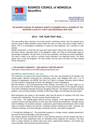 BUSINESS COUNCIL of MONGOLIA
NewsWire
www.bcmongolia.org
info@bcmongolia.org
2012 YearEnd Issue – December 28, 2012
THE BUSINESS COUNCIL OF MONGOLIA WISHES ITS MEMBERS AND ALL READERS OF THE
NEWSWIRE A HEALTHY, HAPPY AND PROSPEROUS NEW YEAR!
2012 – THE YEAR THAT WAS...
This year-ending issue comprises nine broad sections containing articles from the passing year's
previous issues of BCM's NewsWire which unfold the chain of events that lead to today's state of
affairs. This is a chronological compilation of reports as they appeared, not a summary or post
analysis.
Readers should bear in mind that the issues each week collect reports from various media sources,
and these reports, especially those in the Mongolian media, can often be distressingly vague or
tantalizingly incomplete. We give them as they were published, recording how events developed.
This issue is meant to be used as a primary source document, not organized history. The items
appear here as they did originally. The issue number and the source are given for those seeking
further information.
I. THE BUSINESS COMMUNITY - BCM MONTHLY MEETING RECAPS
These give a broad outline of how BCM progressed during the year.
BCM MONTHLY MEETING RECAP- JAN, 2012
The meeting on 23 January with Laurenz Melchers in the chair was attended by 95 members and
invited guests. Melchers announced four upcoming events: Coal Mongolia 2012 from 9 to 12
February in Ulaanbaatar: the USETEC Fair from 5 to 7 March in Cologne, Germany; Mines & Money
on 19 to 23 March in Hong Kong; and Coal Trans Mongolia in June in Ulaanbaatar.
BCM Vice Director I. Ser-od announced that Arthur Cookson, the head of tax at Oyu Tolgoi LLC, as
the new co-chair of BCM's Tax Working Group. He also announced a BCM In The Classroom program
to be held at Mongolian National University throughout February. This program will bring esteemed
speakers, such as Cameron McRae, President & CEO of Oyu Tolgoi, who will open the joint project.
BCM membership now stands at 183 members. More than 90 percent of members from 2011 have
renewed their membership. The nine recently joined members are:
1. Citi Group - The leading global financial services company. It has approximately 200 million
customer accounts and does business in more than 160 countries and jurisdictions. Through Citicorp
and Citi Holdings, Citi provides consumers, corporations, governments and institutions with a broad
range of financial products and services, including consumer banking and credit, corporate and
investment banking, securities brokerage, transaction services, and wealth management.
2. Turning Point Holdings LLC - This diversified company is a foreign investor company operating in
the areas of food and beverage, travel and property.
The recently opened Turning Point Café is a jazz-themed restaurant and bar located just half a
block from the State Department Store on Tserendorj Street (opposite the fountain). The Café
offers a unique selection of western-style menu items, sophisticated ambience, and smooth jazz
music (recorded, with occasional live performances).
 