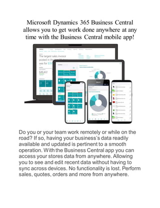 Microsoft Dynamics 365 Business Central
allows you to get work done anywhere at any
time with the Business Central mobile app!
Do you or your team work remotely or while on the
road? If so, having your business’s data readily
available and updated is pertinent to a smooth
operation. Withthe Business Central app you can
access your stores data from anywhere. Allowing
you to see and edit recent data without having to
sync across devices. No functionality is lost. Perform
sales, quotes, orders and more from anywhere.
 