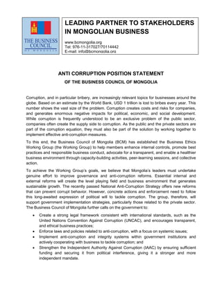 ANTI CORRUPTION POSITION STATEMENT
OF THE BUSINESS COUNCIL OF MONGOLIA
Corruption, and in particular bribery, are increasingly relevant topics for businesses around the
globe. Based on an estimate by the World Bank, USD 1 trillion is lost to bribes every year. This
number shows the vast size of the problem. Corruption creates costs and risks for companies,
and generates enormous negative impacts for political, economic, and social development.
While corruption is frequently understood to be an exclusive problem of the public sector,
companies often create the supply side to corruption. As the public and the private sectors are
part of the corruption equation, they must also be part of the solution by working together to
implement effective anti-corruption measures.
To this end, the Business Council of Mongolia (BCM) has established the Business Ethics
Working Group (the Working Group) to help members enhance internal controls, promote best
practices and responsible business conduct, advocate for a transparent, and enable a healthier
business environment through capacity-building activities, peer-learning sessions, and collective
action.
To achieve the Working Group’s goals, we believe that Mongolia’s leaders must undertake
genuine effort to improve governance and anti-corruption reforms. Essential internal and
external reforms will create the level playing field and business environment that generates
sustainable growth. The recently passed National Anti-Corruption Strategy offers new reforms
that can prevent corrupt behavior. However, concrete actions and enforcement need to follow
this long-awaited expression of political will to tackle corruption. The group, therefore, will
support government implementation strategies, particularly those related to the private sector.
The Business Council of Mongolia further calls on the government to:
 Create a strong legal framework consistent with international standards, such as the
United Nations Convention Against Corruption (UNCAC), and encourages transparent,
and ethical business practices;
 Enforce laws and policies related to anti-corruption, with a focus on systemic issues;
 Implement anti-corruption and integrity systems within government institutions and
actively cooperating with business to tackle corruption; and
 Strengthen the Independent Authority Against Corruption (IAAC) by ensuring sufficient
funding and securing it from political interference, giving it a stronger and more
independent mandate.
LEADING PARTNER TO STAKEHOLDERS
IN MONGOLIAN BUSINESS
www.bcmongolia.org
Tel: 976-11-317027/70114442
E-mail: info@bcmongolia.org
 