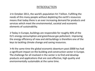 INTRODUCTION
In October 2011, the world’s population hit 7 billion. Fulfilling the
needs of this many people without depleting the earth’s resources
means that today there is an ever increasing demand for products and
services which meet the environmental, societal and economic
elements of sustainability.
Today in Europe, buildings are responsible for roughly 40% of the
EU’s energy consumption and greenhouse gas pollution1. Improving
the energy efficiency of new and old buildings is therefore one of the
keys to tackling climate change and saving resources.
At the same time the global economic downturn post-2008 has had
a significant impact on the building and construction sector in Europe.
The challenge for all involved in the sector is to find and develop
products and applications that are cost-effective, high quality and
environmentally sustainable at the same time.
 