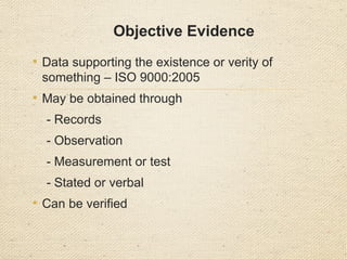 Objective Evidence
• Data supporting the existence or verity of
something – ISO 9000:2005
• May be obtained through
- Records
- Observation
- Measurement or test
- Stated or verbal
• Can be verified
 