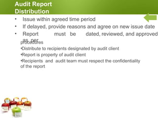 Completing the Audit
•Audit is complete when all activities in audit plan
have been carried out and audit report is distributed
•Maintain or dispose of audit documents based on
contractual,
regulatory, and audit program procedures
•Maintain confidentiality of audit documents,
information, and report
•Notify audit client and auditee ASAP if
disclosure of audit information is required.
 