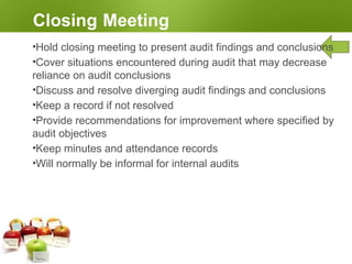 Completing the Audit
Conducting the Follow-up
•Audit conclusions may require corrective, preventive, or
improvement actions
•Auditee decides and carries out these actions within agreed
timeframe
•These actions are not part of the audit
•Audit team number should verify completion and effectiveness of
actions taken
•This verification may be part of a subsequent audit
•Maintain independence in subsequent audit activities
 