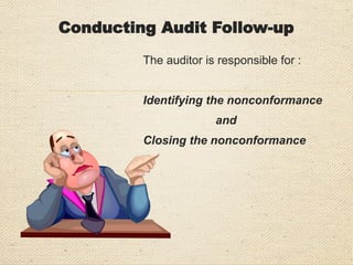 Conducting Audit Follow-Up
At the conclusion of the follow up audit, the auditor must
make a conclusion as to the completion and effectiveness
of the previously proposed corrective actions :
 Has the action been taken and has it been effective?
 Has the action not been taken or is it incomplete?
 Has the action been taken but is ineffective?
 