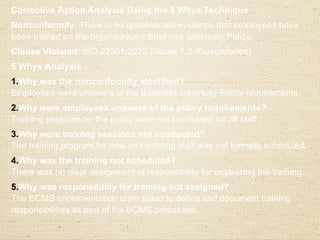 Corrective Action Plan
Immediate Action:
o
Organize and deliver an emergency training session for all
employees on the Business continuity Policy.
o
Circulate the policy document via email and provide an
acknowledgment form for all employees to confirm receipt
and understanding.
Root Cause Addressed:
o
Update the BCMS documentation to include specific roles
and responsibilities for organizing training programs.
o
Develop a formal training schedule to ensure all staff
receive training on BCMS policies and procedures at
onboarding and during annual refreshers.
 