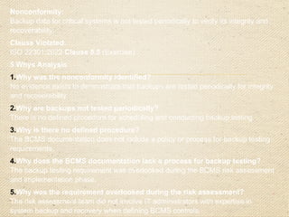 Corrective Action Plan
Immediate Action:
o
Conduct an immediate test of the backup system to
verify data integrity and recoverability.
o
Document the results and address any failures
identified during the test.
Root Cause Addressed:
o
Update the BCMS documentation to include a
formalized procedure for periodic backup testing.
o
Define roles and responsibilities for scheduling and
conducting these tests.
o
Revise the BCMS risk assessment process to
ensure the involvement of all relevant stakeholders,
including IT administrators, when identifying
controls
 
