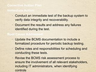 Preventive Action:
o
Implement automated reminders for periodic backup testing.
o
Assign specific personnel to oversee compliance with the
backup testing schedule.
o
Provide training for the IT team and BCMS committee on the
importance of backup testing and the process for conducting
and documenting it.
Responsible Parties:
o
BCMS Manager: Update BCMS documentation and ensure
compliance with backup testing procedures.
o
IT Department: Conduct backup testing, document results,
and maintain compliance records.
Timeline:
o
Conduct immediate backup testing: Within 1 week.
o
Update BCMS procedures and complete stakeholder training:
Within 1 month.
 