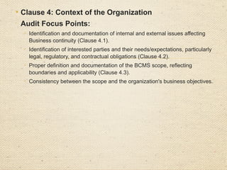  Clause 5: Leadership

Focus Points:

Top management’s commitment to the BCMS, including leadership
support, resource allocation, and accountability (Clause 5.1).

Establishment and communication of an Business continuity policy
that aligns with strategic objectives (Clause 5.2).

Assignment of roles, responsibilities, and authorities for Business
continuity, ensuring clarity and competence (Clause 5.3).
 
