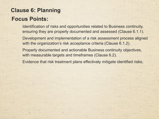 • Clause 7: Support

Focus Points:
o
Availability of sufficient resources for BCMS
implementation and maintenance (Clause 7.1).
o
Competence of personnel involved in BCMS operations
and evidence of training programs (Clause 7.2).
o
Awareness among employees of their responsibilities
regarding BCMS policies and objectives (Clause 7.3).
o
Internal and external communication mechanBCMS for
Business continuity issues, including documented
communication processes (Clause 7.4).
o
Control and adequacy of BCMS documentation and its
updates (Clause 7.5).
 