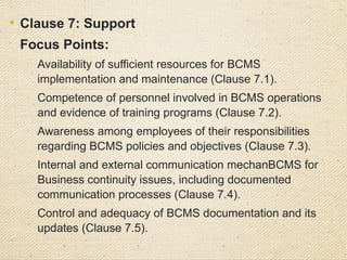 • Clause 8: Operation

Focus Points:
o
Proper execution of risk treatment plans and operational controls
(Clause 8.1).
o
Documentation and evidence of Business continuity processes
aligning with planned outcomes.
• Procedures for responding to Business continuity incidents,
including containment, investigation, and remediation
 