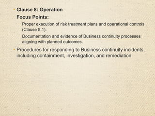 • Clause 9: Performance Evaluation

Focus Points:
o
Implementation and effectiveness of monitoring, measurement,
analysis, and evaluation methods for BCMS performance (Clause
9.1).
o
Evidence of regular and impartial internal BCMS audits, including
reports and corrective actions (Clause 9.2).
o
Management reviews of the BCMS to ensure continued alignment
with business and Business continuity objectives (Clause 9.3).
 