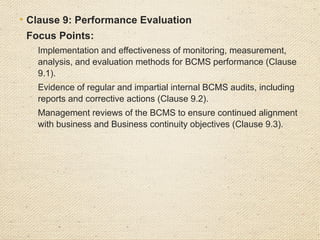 • Clause 10: Improvement

Focus Points:
o
Effectiveness of corrective actions to address
identified non-conformities, including root cause
analysis (Clause 10.1).
o
Continuous improvement initiatives for BCMS
processes and controls (Clause 10.2).
 