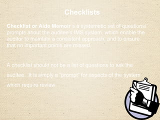 Checklists
Checklist or Aide Memoir s a systematic set of questions/
prompts about the auditee’s IMS system, which enable the
auditor to maintain a consistent approach, and to ensure
that no important points are missed.
A checklist should not be a list of questions to ask the
auditee. It is simply a “prompt” for aspects of the system
which require review
 