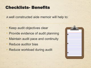 Checklists- Benefits
A well constructed aide memoir will help to:
• Keep audit objectives clear
• Provide evidence of audit planning
• Maintain audit pace and continuity
• Reduce auditor bias
• Reduce workload during audit
 