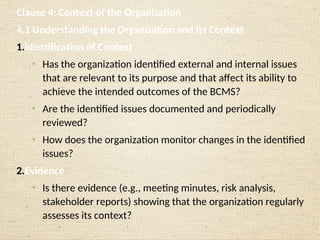 Clause 4: Context of the Organization
4.1 Understanding the Organization and Its Context
1.Identification of Context
o
Has the organization identified external and internal issues
that are relevant to its purpose and that affect its ability to
achieve the intended outcomes of the BCMS?
o
Are the identified issues documented and periodically
reviewed?
o
How does the organization monitor changes in the identified
issues?
2.Evidence
o
Is there evidence (e.g., meeting minutes, risk analysis,
stakeholder reports) showing that the organization regularly
assesses its context?
 