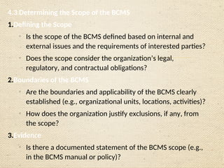 4.3 Determining the Scope of the BCMS
1.Defining the Scope
o
Is the scope of the BCMS defined based on internal and
external issues and the requirements of interested parties?
o
Does the scope consider the organization’s legal,
regulatory, and contractual obligations?
2.Boundaries of the BCMS
o
Are the boundaries and applicability of the BCMS clearly
established (e.g., organizational units, locations, activities)?
o
How does the organization justify exclusions, if any, from
the scope?
3.Evidence
o
Is there a documented statement of the BCMS scope (e.g.,
in the BCMS manual or policy)?
 