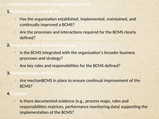 4.4 Business Continuity Management System
1.Establishment of the BCMS
o
Has the organization established, implemented, maintained, and
continually improved a BCMS?
o
Are the processes and interactions required for the BCMS clearly
defined?
2.Integration with Business Processes
o
Is the BCMS integrated with the organization’s broader business
processes and strategy?
o
Are key roles and responsibilities for the BCMS defined?
3.Continual Improvement
o
Are mechanBCMS in place to ensure continual improvement of the
BCMS?
4.Evidence
o
Is there documented evidence (e.g., process maps, roles and
responsibilities matrices, performance monitoring data) supporting the
implementation of the BCMS?
 