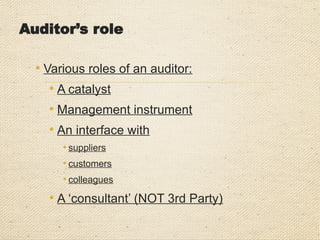 Auditor’s role
• Various roles of an auditor:
• A catalyst
• Management instrument
• An interface with
• suppliers
• customers
• colleagues
• A ‘consultant’ (NOT 3rd Party)
 