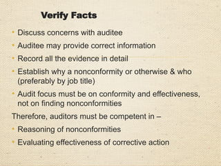 Good Practices
• Ask the right person - the person with the responsibility for
what it is you are auditing
• Don’t talk down or be rude/ sacarstic
• Ensure questions are clear and understood - avoid jargon,
use plain and simple language, rephrase the question if not
understood.
• Do not confuse, ask one question at a time.
• Allow time for auditee to answer any questions you ask
• Do not take sides, stay impartial, do not jump to conclusions;
always look for the evidence
• Be polite at all times, regardless of any provocation you may
encounter
 