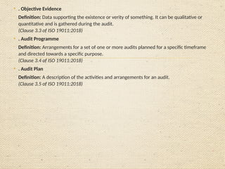 • . Objective Evidence

Definition: Data supporting the existence or verity of something. It can be qualitative or
quantitative and is gathered during the audit.
(Clause 3.3 of ISO 19011:2018)
• . Audit Programme

Definition: Arrangements for a set of one or more audits planned for a specific timeframe
and directed towards a specific purpose.
(Clause 3.4 of ISO 19011:2018)
• . Audit Plan

Definition: A description of the activities and arrangements for an audit.
(Clause 3.5 of ISO 19011:2018)
 
