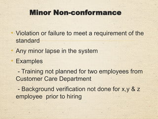Major Non-conformity
• Complete absence or total breakdown of any clause
of the standard(s)
• Complete non-compliance of company policy or
procedure
• Non-compliance of legislative requirement
• A number of nonconformities leading to system
breakdown
• Examples
- Management Review has not been conducted
since more than a year.
- Business continuity Policy not defined
 