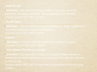 Audit Scope

Definition: The extent and boundaries of an audit, such as
locations, functions, activities, and processes to be audited.
(Clause 3.6 of ISO 19011:2018)
. Audit Team

Definition: One or more auditors conducting an audit, supported if
needed by technical experts or observers.
(Clause 3.9 of ISO 19011:2018)
Auditor

Definition: A person with competence to conduct an audit.
(Clause 3.10 of ISO 19011:2018)
. Risk-Based Thinking in Audits

Definition: Consideration of risks and opportunities relevant to
achieving the audit objectives and ensuring a focused and efficient
audit process.
(Implied within ISO 19011's approach to planning and conducting
audits)
 