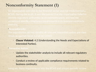 Nonconformity Statement (2)
Incomplete Scope Definition
Case Study:
A manufacturing organization’s BCMS only covered operations at its headquarters, excluding
critical manufacturing facilities without justification. This was discovered during an external audit.

Nonconformity:
The organization failed to define a comprehensive and justifiable BCMS scope by not including
critical manufacturing facilities and justification for exclusions as required by ISO 22301 clause 4.3
o Clause Violated: 4.3 (Determining the Scope of the BCMS).

Corrective Action:
o Reassess and redefine the scope of the BCMS, ensuring it includes all critical facilities.
o Conduct a risk assessment for the excluded sites to determine their impact on business
continuity.
•Update and communicate the new scope document to all relevant stakeholders
 