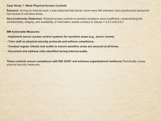 Insufficient Testing of Business Continuity Plans
Case Study:
An audit of a logistics company revealed that while business continuity plans were
in place, they had not been tested in the last 18 months, contrary to the
organization's procedures requiring annual testing.

Nonconformity:
The organization failed to conduct regular testing of its business continuity plans
contrary to clause 8.5 of ISO 22301
o
Clause Violated: 8.5 (Exercise and Testing).

Corrective Action:
o
Develop a schedule for regular testing of business continuity plans.
o
Conduct an immediate test of the plans and document the results.
Implement a tracking system to ensure future tests are carried out on time
 