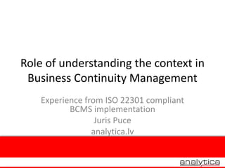 Role of understanding the context in
Business Continuity Management
Experience from ISO 22301 compliant
BCMS implementation
Juris Puce
analytica.lv
 