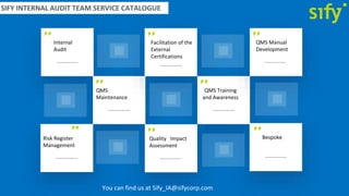 SIFY INTERNAL AUDIT TEAM SERVICE CATALOGUE
Internal
Audit
QMS
Maintenance
Facilitation of the
External
Certifications
QMS Training
and Awareness
QMS Manual
Development
Risk Register
Management
Quality Impact
Assessment
Bespoke
You can find us at Sify_IA@sifycorp.com
 