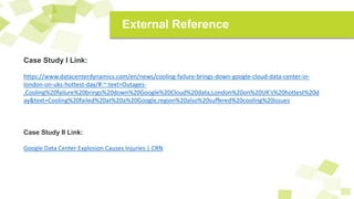 Case Study I Link:
https://www.datacenterdynamics.com/en/news/cooling-failure-brings-down-google-cloud-data-center-in-
london-on-uks-hottest-day/#:~:text=Outages-
,Cooling%20failure%20brings%20down%20Google%20Cloud%20data,London%20on%20UK's%20hottest%20d
ay&text=Cooling%20failed%20at%20a%20Google,region%20also%20suffered%20cooling%20issues
Case Study II Link:
Google Data Center Explosion Causes Injuries | CRN
External Reference
 