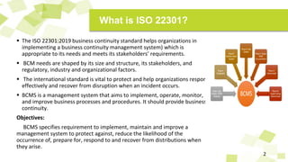  The ISO 22301:2019 business continuity standard helps organizations in
implementing a business continuity management system) which is
appropriate to its needs and meets its stakeholders’ requirements.
 BCM needs are shaped by its size and structure, its stakeholders, and
regulatory, industry and organizational factors.
 The international standard is vital to protect and help organizations respond
effectively and recover from disruption when an incident occurs.
 BCMS is a management system that aims to implement, operate, monitor,
and improve business processes and procedures. It should provide business
continuity.
Objectives:
BCMS specifies requirement to implement, maintain and improve a
management system to protect against, reduce the likelihood of the
occurrence of, prepare for, respond to and recover from distributions when
they arise.
2
What is ISO 22301?
 