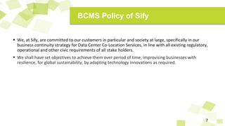  We, at Sify, are committed to our customers in particular and society at large, specifically in our
business continuity strategy for Data Center Co-Location Services, in line with all existing regulatory,
operational and other civic requirements of all stake holders.
 We shall have set objectives to achieve them over period of time, improvising businesses with
resilience, for global sustainability, by adapting technology innovations as required.
7
BCMS Policy of Sify
 