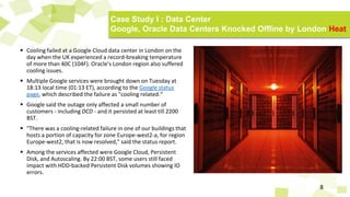  Cooling failed at a Google Cloud data center in London on the
day when the UK experienced a record-breaking temperature
of more than 40C (104F). Oracle's London region also suffered
cooling issues.
 Multiple Google services were brought down on Tuesday at
18:13 local time (01:13 ET), according to the Google status
page, which described the failure as "cooling related.“
 Google said the outage only affected a small number of
customers - including DCD - and it persisted at least till 2200
BST.
 "There was a cooling-related failure in one of our buildings that
hosts a portion of capacity for zone Europe-west2-a, for region
Europe-west2, that is now resolved," said the status report.
 Among the services affected were Google Cloud, Persistent
Disk, and Autoscaling. By 22:00 BST, some users still faced
impact with HDD-backed Persistent Disk volumes showing IO
errors.
8
Case Study I : Data Center
Google, Oracle Data Centers Knocked Offline by London Heat
 
